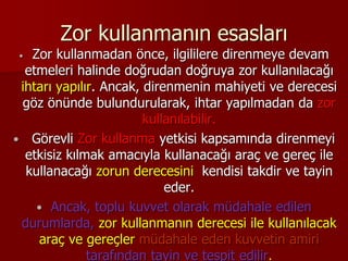 Zor kullanmanın esasları
 Zor kullanmadan önce, ilgililere direnmeye devam
etmeleri halinde doğrudan doğruya zor kullanılacağı
ihtarı yapılır. Ancak, direnmenin mahiyeti ve derecesi
göz önünde bulundurularak, ihtar yapılmadan da zor
kullanılabilir.
 Görevli Zor kullanma yetkisi kapsamında direnmeyi
etkisiz kılmak amacıyla kullanacağı araç ve gereç ile
kullanacağı zorun derecesini kendisi takdir ve tayin
eder.
 Ancak, toplu kuvvet olarak müdahale edilen
durumlarda, zor kullanmanın derecesi ile kullanılacak
araç ve gereçler müdahale eden kuvvetin amiri
tarafından tayin ve tespit edilir.
 