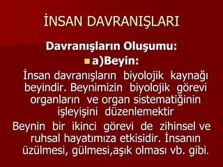 İNSAN DAVRANIŞLARI
Davranışların Oluşumu:
 a)Beyin:
İnsan davranışların biyolojik kaynağı
beyindir. Beynimizin biyolojik görevi
organların ve organ sistematiğinin
işleyişini düzenlemektir
Beynin bir ikinci görevi de zihinsel ve
ruhsal hayatımıza etkisidir. İnsanın
üzülmesi, gülmesi,aşık olması vb. gibi.
 
