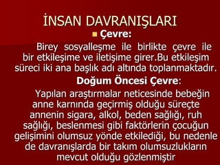 İNSAN DAVRANIŞLARI
 Çevre:
Birey sosyalleşme ile birlikte çevre ile
bir etkileşime ve iletişime girer.Bu etkileşim
süreci iki ana başlık adı altında toplanmaktadır.
Doğum Öncesi Çevre:
Yapılan araştırmalar neticesinde bebeğin
anne karnında geçirmiş olduğu süreçte
annenin sigara, alkol, beden sağlığı, ruh
sağlığı, beslenmesi gibi faktörlerin çocuğun
gelişimini olumsuz yönde etkilediği, bu nedenle
de davranışlarda bir takım olumsuzlukların
mevcut olduğu gözlenmiştir
 