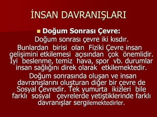 İNSAN DAVRANIŞLARI
 Doğum Sonrası Çevre:
Doğum sonrası çevre iki kısdır.
Bunlardan birisi olan Fiziki Çevre insan
gelişimini etkilemesi açısından çok önemlidir.
İyi beslenme, temiz hava, spor vb. durumlar
insan sağlığını direk olarak etkilemektedir.
Doğum sonrasında oluşan ve insan
davranışlarını oluşturan diğer bir çevre de
Sosyal Çevredir. Tek yumurta ikizleri bile
farklı sosyal çevrelerde yetiştiklerinde farklı
davranışlar sergilemektedirler.
 