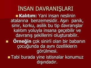 İNSAN DAVRANIŞLARI
 Kalıtım: Yani insan neslinin
atalarına benzemesidir. Aşırı panik,
sinir, korku, asilik bu tip davranışlar
kalıtım yoluyla insana geçebilir ve
davranış şekillerini oluşturabilir.
 Örneğin çok sinirli olan bir babanın
çocuğunda da aynı özelliklerin
görülmesi.
 Tabi burada yine istisnalar konumuz
dışındadır.
 
