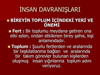 İNSAN DAVRANIŞLARI
 BİREYİN TOPLUM İÇİNDEKİ YERİ VE
ÖNEMİ
 Fert : Bir toplumu meydana getiren ona
etki eden, ondan etkilenen birey şahıs, kişi
anlamındadır.
 Toplum : Şuurlu fertlerden ve aralarında
bir teşkilatlanma bağları ve aralarında
bir takım görevler bulunan kişilerden
oluşmuş insan yığınlarına toplum adını
veriyoruz.
 