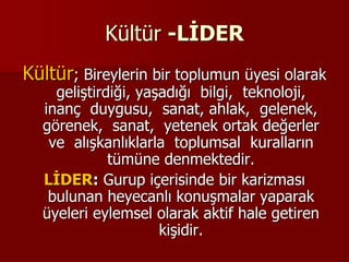 Kültür -LİDER
Kültür; Bireylerin bir toplumun üyesi olarak
geliştirdiği, yaşadığı bilgi, teknoloji,
inanç duygusu, sanat, ahlak, gelenek,
görenek, sanat, yetenek ortak değerler
ve alışkanlıklarla toplumsal kuralların
tümüne denmektedir.
LİDER: Gurup içerisinde bir karizması
bulunan heyecanlı konuşmalar yaparak
üyeleri eylemsel olarak aktif hale getiren
kişidir.
 