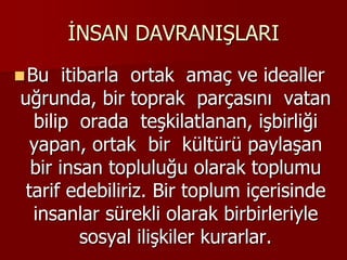 İNSAN DAVRANIŞLARI
Bu itibarla ortak amaç ve idealler
uğrunda, bir toprak parçasını vatan
bilip orada teşkilatlanan, işbirliği
yapan, ortak bir kültürü paylaşan
bir insan topluluğu olarak toplumu
tarif edebiliriz. Bir toplum içerisinde
insanlar sürekli olarak birbirleriyle
sosyal ilişkiler kurarlar.
 