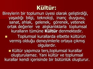 Kültür:
Bireylerin bir toplumun üyesi olarak geliştirdiği,
yaşadığı bilgi, teknoloji, inanç duygusu,
sanat, ahlak, gelenek, görenek, yetenek
ortak değerler ve alışkanlıklarla toplumsal
kuralların tümüne Kültür denmektedir.
 Toplumsal kurallarda elbette kültürün
vermiş olduğu deneyimlerle ortaya çıkmış
olgulardır.
 Kültür yapımıza ters,toplumsal kurallar
oluşturulamaz. Yani kültür ve toplumsal
kurallar kendi içerisinde bir bütünlük oluşturur.
 