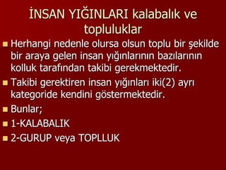 İNSAN YIĞINLARI kalabalık ve
topluluklar
 Herhangi nedenle olursa olsun toplu bir şekilde
bir araya gelen insan yığınlarının bazılarının
kolluk tarafından takibi gerekmektedir.
 Takibi gerektiren insan yığınları iki(2) ayrı
kategoride kendini göstermektedir.
 Bunlar;
 1-KALABALIK
 2-GURUP veya TOPLLUK
 