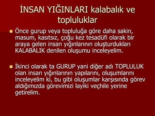 İNSAN YIĞINLARI kalabalık ve
topluluklar
 Önce gurup veya topluluğa göre daha sakin,
masum, kasıtsız, çoğu kez tesadüfi olarak bir
araya gelen insan yığınlarının oluşturdukları
KALABALIK denilen oluşumu inceleyelim.
 İkinci olarak ta GURUP yani diğer adı TOPLULUK
olan insan yığınlarının yapılarını, oluşumlarını
inceleyelim ki, bu gibi oluşumlar karşısında görev
aldığımızda görevimizi layiki veçhile yerine
getirelim.
 
