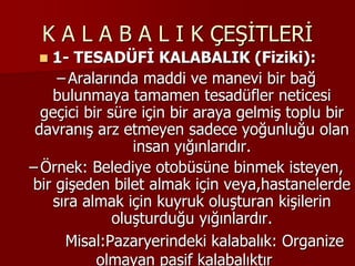 K A L A B A L I K ÇEŞİTLERİ
 1- TESADÜFİ KALABALIK (Fiziki):
– Aralarında maddi ve manevi bir bağ
bulunmaya tamamen tesadüfler neticesi
geçici bir süre için bir araya gelmiş toplu bir
davranış arz etmeyen sadece yoğunluğu olan
insan yığınlarıdır.
– Örnek: Belediye otobüsüne binmek isteyen,
bir gişeden bilet almak için veya,hastanelerde
sıra almak için kuyruk oluşturan kişilerin
oluşturduğu yığınlardır.
Misal:Pazaryerindeki kalabalık: Organize
olmayan pasif kalabalıktır
 