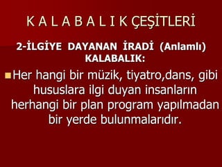 K A L A B A L I K ÇEŞİTLERİ
2-İLGİYE DAYANAN İRADİ (Anlamlı)
KALABALIK:
Her hangi bir müzik, tiyatro,dans, gibi
hususlara ilgi duyan insanların
herhangi bir plan program yapılmadan
bir yerde bulunmalarıdır.
 