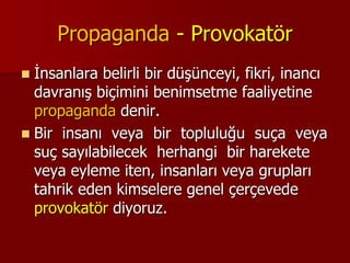 Propaganda - Provokatör
 İnsanlara belirli bir düşünceyi, fikri, inancı
davranış biçimini benimsetme faaliyetine
propaganda denir.
 Bir insanı veya bir topluluğu suça veya
suç sayılabilecek herhangi bir harekete
veya eyleme iten, insanları veya grupları
tahrik eden kimselere genel çerçevede
provokatör diyoruz.
 
