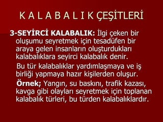 K A L A B A L I K ÇEŞİTLERİ
3-SEYİRCİ KALABALIK: İlgi çeken bir
oluşumu seyretmek için tesadüfen bir
araya gelen insanların oluşturdukları
kalabalıklara seyirci kalabalık denir.
Bu tür kalabalıklar yardımlaşmaya ve iş
birliği yapmaya hazır kişilerden oluşur.
Örnek; Yangın, su baskını, trafik kazası,
kavga gibi olayları seyretmek için toplanan
kalabalık türleri, bu türden kalabalıklardır.
 