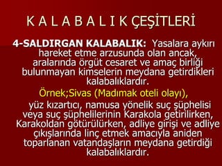 K A L A B A L I K ÇEŞİTLERİ
4-SALDIRGAN KALABALIK: Yasalara aykırı
hareket etme arzusunda olan ancak,
aralarında örgüt cesaret ve amaç birliği
bulunmayan kimselerin meydana getirdikleri
kalabalıklardır.
Örnek;Sivas (Madımak oteli olayı),
yüz kızartıcı, namusa yönelik suç şüphelisi
veya suç şüphelilerinin Karakola getirilirken,
Karakoldan götürülürken, adliye girişi ve adliye
çıkışlarında linç etmek amacıyla aniden
toparlanan vatandaşların meydana getirdiği
kalabalıklardır.
 