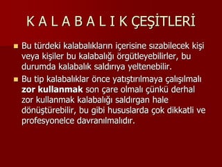 K A L A B A L I K ÇEŞİTLERİ
 Bu türdeki kalabalıkların içerisine sızabilecek kişi
veya kişiler bu kalabalığı örgütleyebilirler, bu
durumda kalabalık saldırıya yeltenebilir.
 Bu tip kalabalıklar önce yatıştırılmaya çalışılmalı
zor kullanmak son çare olmalı çünkü derhal
zor kullanmak kalabalığı saldırgan hale
dönüştürebilir, bu gibi hususlarda çok dikkatli ve
profesyonelce davranılmalıdır.
 