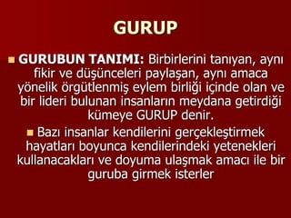 GURUP
 GURUBUN TANIMI: Birbirlerini tanıyan, aynı
fikir ve düşünceleri paylaşan, aynı amaca
yönelik örgütlenmiş eylem birliği içinde olan ve
bir lideri bulunan insanların meydana getirdiği
kümeye GURUP denir.
 Bazı insanlar kendilerini gerçekleştirmek
hayatları boyunca kendilerindeki yetenekleri
kullanacakları ve doyuma ulaşmak amacı ile bir
guruba girmek isterler
 
