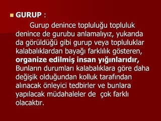  GURUP :
Gurup denince topluluğu topluluk
denince de gurubu anlamalıyız, yukarıda
da görüldüğü gibi gurup veya topluluklar
kalabalıklardan bayağı farklılık gösteren,
organize edilmiş insan yığınlarıdır,
Bunların durumları kalabalıklara göre daha
değişik olduğundan kolluk tarafından
alınacak önleyici tedbirler ve bunlara
yapılacak müdahaleler de çok farklı
olacaktır.
 