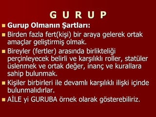 G U R U P
 Gurup Olmanın Şartları:
 Birden fazla fert(kişi) bir araya gelerek ortak
amaçlar geliştirmiş olmak.
 Bireyler (fertler) arasında birlikteliği
perçinleyecek belirli ve karşılıklı roller, statüler
üslenmek ve ortak değer, inanç ve kurallara
sahip bulunmak.
 Kişiler birbirleri ile devamlı karşılıklı ilişki içinde
bulunmalıdırlar.
 AİLE yi GURUBA örnek olarak gösterebiliriz.
 