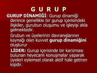 G U R U P
GURUP DİNAMİĞİ: Gurup dinamiği
denince genellikle bir gurup içerisindeki
ilişkiler, gurubun oluşumu ve işleyişi akla
gelmektedir.
Grubun ve üyelerinin davranışlarının
kaynağı olan kuvvet gurup dinamiğini
oluşturur
LİDER: Gurup içerisinde bir karizması
bulunan heyecanlı konuşmalar yaparak
üyeleri eylemsel olarak aktif hale getiren
kişidir.
 