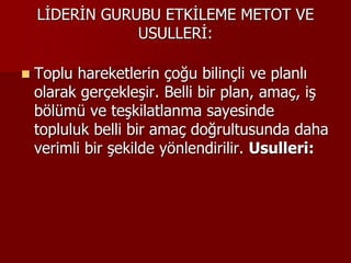 LİDERİN GURUBU ETKİLEME METOT VE
USULLERİ:
 Toplu hareketlerin çoğu bilinçli ve planlı
olarak gerçekleşir. Belli bir plan, amaç, iş
bölümü ve teşkilatlanma sayesinde
topluluk belli bir amaç doğrultusunda daha
verimli bir şekilde yönlendirilir. Usulleri:
 
