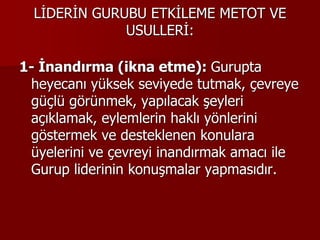 LİDERİN GURUBU ETKİLEME METOT VE
USULLERİ:
1- İnandırma (ikna etme): Gurupta
heyecanı yüksek seviyede tutmak, çevreye
güçlü görünmek, yapılacak şeyleri
açıklamak, eylemlerin haklı yönlerini
göstermek ve desteklenen konulara
üyelerini ve çevreyi inandırmak amacı ile
Gurup liderinin konuşmalar yapmasıdır.
 