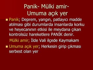 Panik- Mülki amir-
Umuma açık yer
 Panik; Deprem, yangın, patlayıcı madde
atılması gibi durumlarda insanlarda korku
ve heyecanının etkisi ile meydana çıkan
kontrolsüz hareketlere PANİK denir.
Mülki amir; İlde Vali ilçede Kaymakam
 Umuma açık yer; Herkesin girip çıkması
serbest olan yer
 