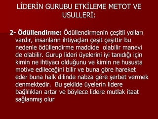 LİDERİN GURUBU ETKİLEME METOT VE
USULLERİ:
2- Ödüllendirme: Ödüllendirmenin çeşitli yolları
vardır, insanların ihtiyaçları çeşit çeşittir bu
nedenle ödüllendirme maddide olabilir manevi
de olabilir. Gurup lideri üyelerini iyi tanıdığı için
kimin ne ihtiyacı olduğunu ve kimin ne hususta
motive edileceğini bilir ve buna göre hareket
eder buna halk dilinde nabza göre şerbet vermek
denmektedir. Bu şekilde üyelerin lidere
bağlılıkları artar ve böylece lidere mutlak itaat
sağlanmış olur
 