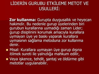 LİDERİN GURUBU ETKİLEME METOT VE
USULLERİ:
Zor kullanma: Gurupta duygusallık ve heyecan
hakimdir. Bu nedenle gurup üyelerinden biri
gurubun kurallarına uymadığı zaman Lider;
gurup disiplinini korumak amacıyla kurallara
uymayan üye ye baskı yaparak kurallara
uymasının sağlama metoduna zor kullanma
denir.
 Misal: Kurallara uymayan üye gurup dışına
itilmek sureti ile yalnızlığa mahkum edilir,
 Veya işkence, tehdit, şantaj ve öldürme gibi
metotlar uygulanabilir.
 