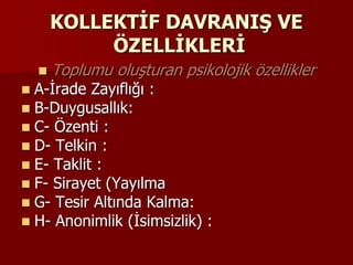 KOLLEKTİF DAVRANIŞ VE
ÖZELLİKLERİ
 Toplumu oluşturan psikolojik özellikler
 A-İrade Zayıflığı :
 B-Duygusallık:
 C- Özenti :
 D- Telkin :
 E- Taklit :
 F- Sirayet (Yayılma
 G- Tesir Altında Kalma:
 H- Anonimlik (İsimsizlik) :
 