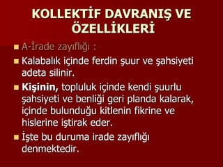 KOLLEKTİF DAVRANIŞ VE
ÖZELLİKLERİ
 A-İrade zayıflığı :
 Kalabalık içinde ferdin şuur ve şahsiyeti
adeta silinir.
 Kişinin, topluluk içinde kendi şuurlu
şahsiyeti ve benliği geri planda kalarak,
içinde bulunduğu kitlenin fikrine ve
hislerine iştirak eder.
 İşte bu duruma irade zayıflığı
denmektedir.
 