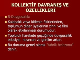 KOLLEKTİF DAVRANIŞ VE
ÖZELLİKLERİ
 B-Duygusallık:
 Kalabalık veya kitlenin fikirlerinden,
toplumun diğer üyelerinin zihni ve fikri
olarak etkilenmesi durumudur.
 Topluluk harekete geçtiğinde duygusallık
etkisiyle heyecan ve gerilim artar.
 Bu duruma genel olarak "tahrik helezonu"
denir.
 