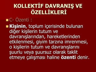 KOLLEKTİF DAVRANIŞ VE
ÖZELLİKLERİ
 C- Özenti :
 Kişinin, toplum içerisinde bulunan
diğer kişilerin tutum ve
davranışlarından, hareketlerinden
etkilenmesi, giyim tarzına imrenmesi,
o kişilerin tutum ve davranışlarını
şuurlu veya şuursuz olarak taklit
etmeye çalışması haline özenti denir.
 