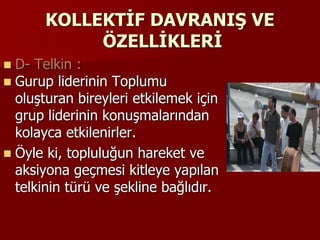 KOLLEKTİF DAVRANIŞ VE
ÖZELLİKLERİ
 D- Telkin :
 Gurup liderinin Toplumu
oluşturan bireyleri etkilemek için
grup liderinin konuşmalarından
kolayca etkilenirler.
 Öyle ki, topluluğun hareket ve
aksiyona geçmesi kitleye yapılan
telkinin türü ve şekline bağlıdır.
 