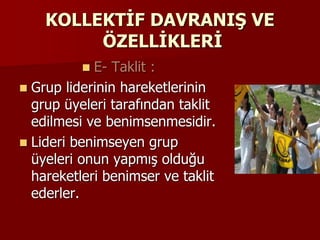 KOLLEKTİF DAVRANIŞ VE
ÖZELLİKLERİ
 E- Taklit :
 Grup liderinin hareketlerinin
grup üyeleri tarafından taklit
edilmesi ve benimsenmesidir.
 Lideri benimseyen grup
üyeleri onun yapmış olduğu
hareketleri benimser ve taklit
ederler.
 