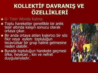 KOLLEKTİF DAVRANIŞ VE
ÖZELLİKLERİ
 G- Tesir Altında Kalma:
 Toplu hareketler genellikle bir anlık
tesir altında kalışın sonucu olarak
ortaya çıkar.
 Bir anda ortaya atılan kışkırtıcı bir söz
fikir veya eylem topluluğun
tecavüzkar bir grup haline gelmesine
neden olabilir.
 Burada topluluğun harekete geçmesi
öfke, heyecan , kin ve nefret
duygularıyladır.
 