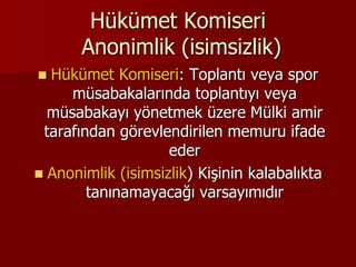 Hükümet Komiseri
Anonimlik (isimsizlik)
 Hükümet Komiseri: Toplantı veya spor
müsabakalarında toplantıyı veya
müsabakayı yönetmek üzere Mülki amir
tarafından görevlendirilen memuru ifade
eder
 Anonimlik (isimsizlik) Kişinin kalabalıkta
tanınamayacağı varsayımıdır
 