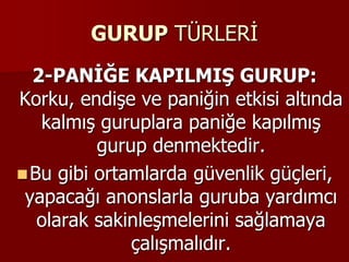 GURUP TÜRLERİ
2-PANİĞE KAPILMIŞ GURUP:
Korku, endişe ve paniğin etkisi altında
kalmış guruplara paniğe kapılmış
gurup denmektedir.
Bu gibi ortamlarda güvenlik güçleri,
yapacağı anonslarla guruba yardımcı
olarak sakinleşmelerini sağlamaya
çalışmalıdır.
 
