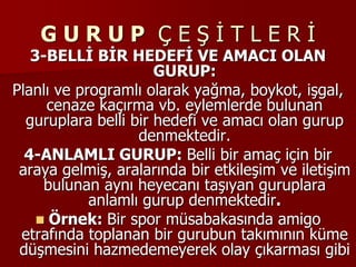 G U R U P Ç E Ş İ T L E R İ
3-BELLİ BİR HEDEFİ VE AMACI OLAN
GURUP:
Planlı ve programlı olarak yağma, boykot, işgal,
cenaze kaçırma vb. eylemlerde bulunan
guruplara belli bir hedefi ve amacı olan gurup
denmektedir.
4-ANLAMLI GURUP: Belli bir amaç için bir
araya gelmiş, aralarında bir etkileşim ve iletişim
bulunan aynı heyecanı taşıyan guruplara
anlamlı gurup denmektedir.
 Örnek: Bir spor müsabakasında amigo
etrafında toplanan bir gurubun takımının küme
düşmesini hazmedemeyerek olay çıkarması gibi
 