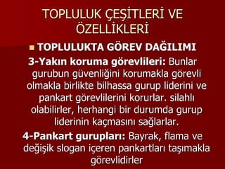 TOPLULUK ÇEŞİTLERİ VE
ÖZELLİKLERİ
 TOPLULUKTA GÖREV DAĞILIMI
3-Yakın koruma görevlileri: Bunlar
gurubun güvenliğini korumakla görevli
olmakla birlikte bilhassa gurup liderini ve
pankart görevlilerini korurlar. silahlı
olabilirler, herhangi bir durumda gurup
liderinin kaçmasını sağlarlar.
4-Pankart gurupları: Bayrak, flama ve
değişik slogan içeren pankartları taşımakla
görevlidirler
 
