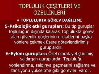 TOPLULUK ÇEŞİTLERİ VE
ÖZELLİKLERİ
 TOPLULUKTA GÖREV DAĞILIMI
5-Psikolojik etki gurupları: Bu tip guruplar
topluluğun dışında kalarak Toplulukta görev
alan güvenlik güçlerinin dikkatlerini başka
yönlere çekmek üzere görevlendirilmiş
guruplardır.
6-Eylem gurupları: Özel olarak yetiştirilmiş
saldırgan guruplardır. Topluluğu
yönlendirme, saldırıya geçmesini sağlama ve
tansiyonu yükseltme gibi görevleri vardır.
 