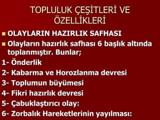 TOPLULUK ÇEŞİTLERİ VE
ÖZELLİKLERİ
 OLAYLARIN HAZIRLIK SAFHASI
 Olayların hazırlık safhası 6 başlık altında
toplanmıştır. Bunlar;
1- Önderlik
2- Kabarma ve Horozlanma devresi
3- Toplumun büyümesi
4- Fikri hazırlık devresi
5- Çabuklaştırıcı olay:
6- Zorbalık Hareketlerinin yayılması:
 