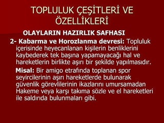 TOPLULUK ÇEŞİTLERİ VE
ÖZELLİKLERİ
OLAYLARIN HAZIRLIK SAFHASI
2- Kabarma ve Horozlanma devresi: Topluluk
içerisinde heyecanlanan kişilerin benliklerini
kaybederek tek başına yapamayacağı hal ve
hareketlerin birlikte aşırı bir şekilde yapılmasıdır.
Misal: Bir amigo etrafında toplanan spor
seyircilerinin aşırı hareketlerde bulunarak
güvenlik görevlilerinin ikazlarını umursamadan
Hakeme veya karşı takıma sözle ve el hareketleri
ile saldırıda bulunmaları gibi.
 