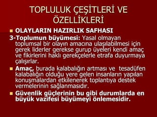 TOPLULUK ÇEŞİTLERİ VE
ÖZELLİKLERİ
 OLAYLARIN HAZIRLIK SAFHASI
3-Toplumun büyümesi: Yasal olmayan
toplumsal bir olayın amacına ulaşılabilmesi için
gerek liderler gerekse gurup üyeleri kendi amaç
ve fikirlerini haklı gerekçelerle etrafa duyurmaya
çalışırlar.
 Amaç, burada kalabalığın artması ve tesadüfen
kalabalığın olduğu yere gelen insanların yapılan
konuşmalardan etkilenerek toplantıya destek
vermelerinin sağlanmasıdır.
 Güvenlik güçlerinin bu gibi durumlarda en
büyük vazifesi büyümeyi önlemesidir.
 