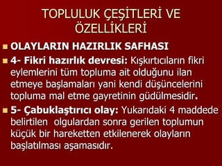 TOPLULUK ÇEŞİTLERİ VE
ÖZELLİKLERİ
 OLAYLARIN HAZIRLIK SAFHASI
 4- Fikri hazırlık devresi: Kışkırtıcıların fikri
eylemlerini tüm topluma ait olduğunu ilan
etmeye başlamaları yani kendi düşüncelerini
topluma mal etme gayretinin güdülmesidir.
 5- Çabuklaştırıcı olay: Yukarıdaki 4 maddede
belirtilen olgulardan sonra gerilen toplumun
küçük bir hareketten etkilenerek olayların
başlatılması aşamasıdır.
 