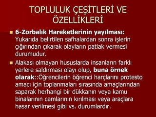 TOPLULUK ÇEŞİTLERİ VE
ÖZELLİKLERİ
 6-Zorbalık Hareketlerinin yayılması:
Yukarıda belirtilen safhalardan sonra işlerin
çığırından çıkarak olayların patlak vermesi
durumudur.
 Alakası olmayan hususlarda insanların farklı
yerlere saldırması olayı olup, buna örnek
olarak::Öğrencilerin öğrenci harçlarını protesto
amacı için toplanmaları sırasında amaçlarından
saparak herhangi bir dükkanın veya kamu
binalarının camlarının kırılması veya araçlara
hasar verilmesi gibi vs. durumlardır.
 