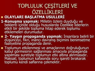TOPLULUK ÇEŞİTLERİ VE
ÖZELLİKLERİ
 OLAYLARI BAŞLATMA USULLERİ
1-Konuşma yapmak: Milletin özlem duyduğu ve
beklenti içinde olduğu hususlarda Özellikle liderlerin
etkili bir şekilde topluma hitap ederek toplumu
etkilemeleri durumudur.
 2- Yaygın propaganda yapmak: İnsanlara belirli bir
düşünceyi, fikri, inancı davranış biçimini benimsetme
faaliyetine propaganda denir.
 Toplumun etkilenmesi ve amaçlarının doğruluğunun
kabul görmesinin sağlanması amacıyla propaganda
yapılması suretiyle toplumun etki altına alınmasıdır.
Maksat; toplumun kafasında soru işareti bırakarak
toplumu kendi saflarına çekmektir.
 