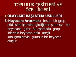 TOPLULUK ÇEŞİTLERİ VE
ÖZELLİKLERİ
 OLAYLARI BAŞLATMA USULLERİ
3-Heyecanı Artırmak: İnsan bir grup
etkileşimi içerisine girdiğinde şuursuz bir
heyecana girer. Bu aşamada grup
liderinin heyecan dolu ateşli
konuşmalarıyla şuursuz bir heyecan
oluşur.
 