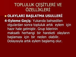 TOPLULUK ÇEŞİTLERİ VE
ÖZELLİKLERİ
 OLAYLARI BAŞLATMA USULLERİ
4-Eyleme Geçiş: Yukarıda bahsedilen
olgulardan sonra topluluk artık eylem için
hazır hale gelmiştir. Grup liderinin
maksatlı herhangi bir hareketi olayların
başlaması için bir neden olabilir.
Dolayısıyla artık eylem başlamış olur.
 