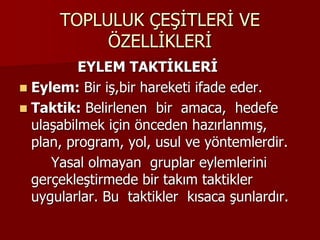 TOPLULUK ÇEŞİTLERİ VE
ÖZELLİKLERİ
EYLEM TAKTİKLERİ
 Eylem: Bir iş,bir hareketi ifade eder.
 Taktik: Belirlenen bir amaca, hedefe
ulaşabilmek için önceden hazırlanmış,
plan, program, yol, usul ve yöntemlerdir.
Yasal olmayan gruplar eylemlerini
gerçekleştirmede bir takım taktikler
uygularlar. Bu taktikler kısaca şunlardır.
 