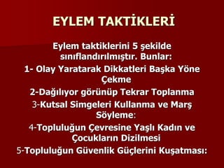 EYLEM TAKTİKLERİ
Eylem taktiklerini 5 şekilde
sınıflandırılmıştır. Bunlar:
1- Olay Yaratarak Dikkatleri Başka Yöne
Çekme
2-Dağılıyor görünüp Tekrar Toplanma
3-Kutsal Simgeleri Kullanma ve Marş
Söyleme:
4-Topluluğun Çevresine Yaşlı Kadın ve
Çocukların Dizilmesi
5-Topluluğun Güvenlik Güçlerini Kuşatması:
 