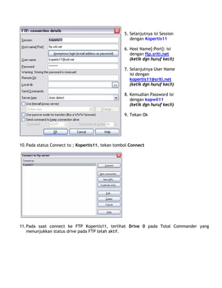 5. Selanjutnya isi Session
dengan Kopertis11
6. Host Name[:Port]: isi
dengan ftp.sriti.net
(ketik dgn huruf kecil)
7. Selanjutnya User Name
isi dengan
kopertis11@sriti.net
(ketik dgn huruf kecil)
8. Kemudian Password isi
dengan kopwil11
(ketik dgn huruf kecil)
9. Tekan Ok
10.Pada status Connect to ; Kopertis11, tekan tombol Connect
11.Pada saat connect ke FTP Kopertis11, terlihat Drive 0 pada Total Commander yang
menunjukkan status drive pada FTP telah aktif.
 