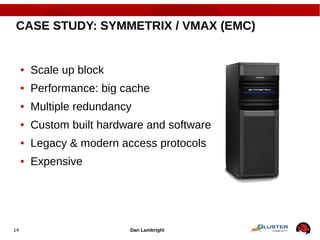 Dan Lambright14
CASE STUDY: SYMMETRIX / VMAX (EMC)
● Scale up block
● Performance: big cache
● Multiple redundancy
● Custom built hardware and software
● Legacy & modern access protocols
● Expensive
 